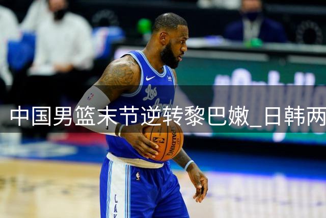 中国男篮末节逆转黎巴嫩 日韩两队轻松获胜