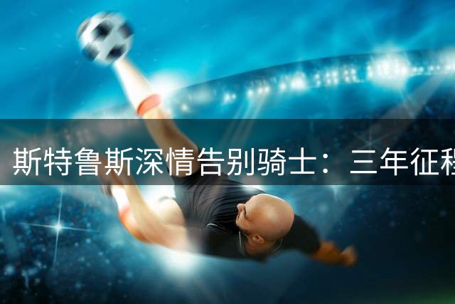 斯特鲁斯深情告别骑士：三年征程满载收获，新征程西海岸开启